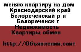 меняю квартиру на дом - Краснодарский край, Белореченский р-н, Белореченск г. Недвижимость » Квартиры обмен   